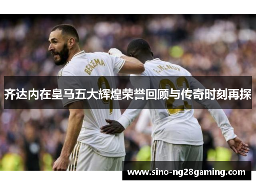 齐达内在皇马五大辉煌荣誉回顾与传奇时刻再探