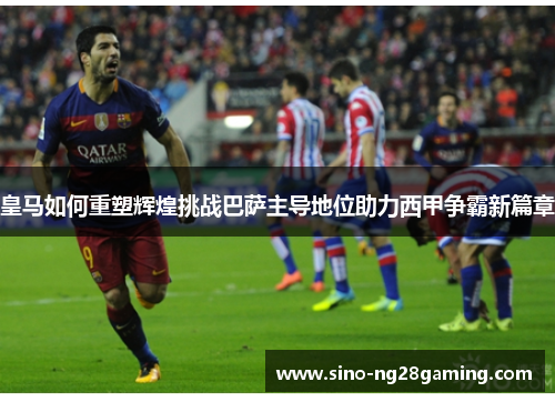 皇马如何重塑辉煌挑战巴萨主导地位助力西甲争霸新篇章