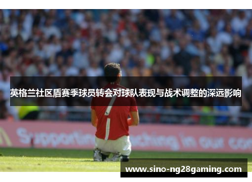 英格兰社区盾赛季球员转会对球队表现与战术调整的深远影响 英格兰社区盾赛季球员转会对球队表现与战术调整的深远影响