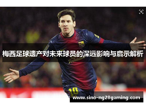 梅西足球遗产对未来球员的深远影响与启示解析