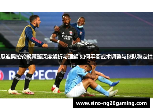 瓜迪奥拉轮换策略深度解析与理解 如何平衡战术调整与球队稳定性 瓜迪奥拉轮换策略深度解析与理解 如何平衡战术调整与球队稳定性