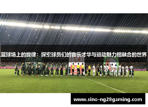 篮球场上的旋律：探索球员们的音乐才华与运动魅力相融合的世界
