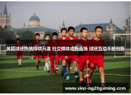 英超球迷热情持续升温 社交媒体成新战场 球迷互动不断创新