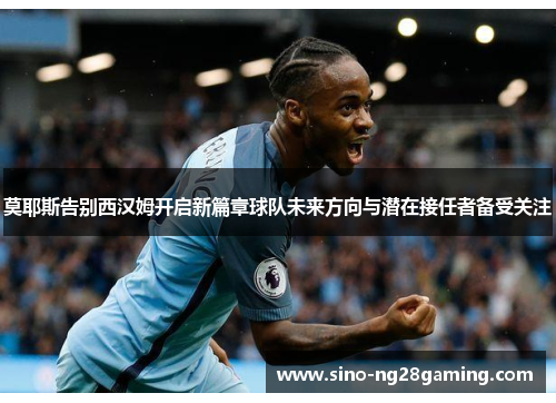 莫耶斯告别西汉姆开启新篇章球队未来方向与潜在接任者备受关注