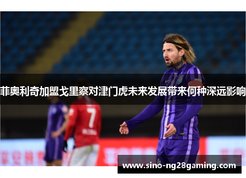 菲奥利奇加盟戈里察对津门虎未来发展带来何种深远影响 菲奥利奇加盟戈里察对津门虎未来发展带来何种深远影响