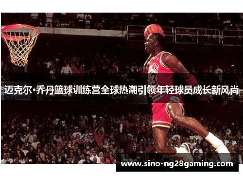 迈克尔·乔丹篮球训练营全球热潮引领年轻球员成长新风尚 迈克尔·乔丹篮球训练营全球热潮引领年轻球员成长新风尚