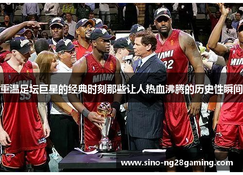 重温足坛巨星的经典时刻那些让人热血沸腾的历史性瞬间 重温足坛巨星的经典时刻那些让人热血沸腾的历史性瞬间